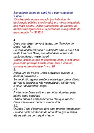 Sua atitude diante de Natã foi o seu verdadeiro
“Peniel”.
“Confessei-te o meu pecado (no hebraico: fiz
declaração pública e ordenada) e a minha iniquidade
não mais ocultei. Disse: Confessarei ao Senhor as
minhas transgressões e tu perdoaste a iniquidade do
meu pecado.” – Sl 32:5
4.
Deus quer fazer de você Israel, um “Príncipe de
Deus” (vs. 28) –
Se você for determinado o suficiente para ir até o fim
nesta luta com Deus, sua identidade e sua vida
serão mudadas neste lugar!
“Então, disse: Já não te chamarás Jacó, e sim Israel,
pois como príncipe lutaste com Deus e com os
homens e prevaleceste.” - vs. 28
5.
Nesta luta de Peniel, Deus prevalece quando o
homem prevalece –
Se você não agarrar em Deus neste lugar com a atitude
de “não te deixarei se não me mudares”, sairão você
e Deus “derrotados” daqui!
5.1.
A vitória de Deus está em se deixar dominar pela
minha alma sequiosa –
O meu choro e arrependimento têm que vencer
Deus e leva-lo a mudar a minha vida.
5.2.
O Deus Todo-Poderoso tem uma grande impotência:
Ele não pode ocultar-se de uma alma que o busca
até as últimas consequências! –
 