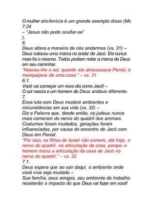 O mulher siro-fenícia é um grande exemplo disso (Mc
7:24
– “Jesus não pode ocultar-se”
).
6.
Deus altera a maneira de nós andarmos (vs. 31) –
Deus colocou uma marca no andar de Jacó. Ele nunca
mais foi o mesmo. Todos podiam notar a marca de Deus
em seu caminhar.
“Nasceu-lhe o sol, quando ele atravessava Peniel; e
manquejava de uma coxa.” – vs. 31
6.1.
Você vai começar um novo dia como Jacó! –
O sol nascia e um homem de Deus andava diferente.
7.
Essa luta com Deus mudará ambientes e
circunstâncias em sua vida (vs. 32) –
Diz a Palavra que, desde então, os judeus nunca
mais comeram do nervo do quadril dos animais.
Costumes foram mudados, gerações foram
influenciadas, por causa do encontro de Jacó com
Deus em Peniel.
“Por isso, os filhos de Israel não comem, até hoje, o
nervo do quadril, na articulação da coxa, porque o
homem tocou a articulação da coxa de Jacó no
nervo do quadril.” – vs. 32
7.1.
Deus espera que ao sair daqui, o ambiente onde
você vive seja mudado –
Sua família, seus amigos, seu ambiente de trabalho
receberão o impacto do que Deus vai fazer em você!
 