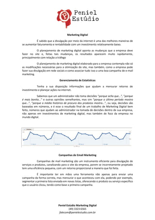 Marketing Digital

           É sabido que a divulgação por meio da internet é uma das melhores maneiras de
se aumentar faturamento e rentabilidade com um investimento relativamente baixo.

            O planejamento de marketing digital aponta as mudanças que a empresa deve
fazer no site e, feitas tais mudanças, os resultados aparecem muito rapidamente,
principalmente com relação a tráfego

             O planejamento de marketing digital elaborado para a empresa contempla não só
as modificações necessárias para a otimização do site, mas também, como a empresa pode
fazer sua divulgação em rede sociais e como associar tudo isso a uma boa campanha de e-mail
marketing.

                               Gerenciamento de Estatísticas

            Tenha a sua disposição informações que ajudam a mensurar retorno de
investimento e planejar ações na internet.

             Sabemos que um administrador não toma decisões “porque acha que...”, “porque
é mais bonito...” e outras opiniões semelhantes, mas sim “porque o último período mostra
que...”, “porque a média histórica de procura dos produtos mostra...”, ou seja, decisões são
baseadas em números, e é esse o resultado final de um trabalho de Marketing Digital bem
feito, números que ajudam ao administrador na tomada de decisões dentro de sua empresa,
não apenas em investimentos de marketing digital, mas também de foco da empresa no
mundo digital.




                               Campanhas de Email Marketing

             Campanhas de mail marketing são um instrumento eficiente para divulgação de
serviços e produtos, canalizando para o site da empresa, porem se incorretamente projetado
tem uma eficiência pequena, com um retorno proporcional a maneira que foi feita.

            É importante ter em mãos uma ferramenta não apenas para enviar uma
campanha da forma correta, mas mensurar o que aconteceu com ela, podendo por exemplo,
segmentar a primeira lista enviada em novas listas, oferecendo o produto ou serviço específico
que o usuário clicou, tendo como base a primeira campanha.




                              Peniel Estúdio Marketing Digital
                                       (49) 3323 6565
                               falecom@penielestudio.com.br
 