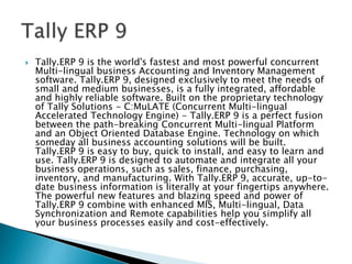  Tally.ERP 9 is the world's fastest and most powerful concurrent
Multi-lingual business Accounting and Inventory Management
software. Tally.ERP 9, designed exclusively to meet the needs of
small and medium businesses, is a fully integrated, affordable
and highly reliable software. Built on the proprietary technology
of Tally Solutions - C:MuLATE (Concurrent Multi-lingual
Accelerated Technology Engine) - Tally.ERP 9 is a perfect fusion
between the path-breaking Concurrent Multi-lingual Platform
and an Object Oriented Database Engine. Technology on which
someday all business accounting solutions will be built.
Tally.ERP 9 is easy to buy, quick to install, and easy to learn and
use. Tally.ERP 9 is designed to automate and integrate all your
business operations, such as sales, finance, purchasing,
inventory, and manufacturing. With Tally.ERP 9, accurate, up-to-
date business information is literally at your fingertips anywhere.
The powerful new features and blazing speed and power of
Tally.ERP 9 combine with enhanced MIS, Multi-lingual, Data
Synchronization and Remote capabilities help you simplify all
your business processes easily and cost-effectively.
 