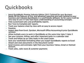  Intuit QuickBooks Premier Industry Edition 2015 Tailored for your Business
Needs.All the features of Pro, and advanced reporting and tools tailored to your
business and industry.Quickbooks is a userfriendly software. So for users it will be
very easy to use it if you have basic understanding of accounting concepts.
 View customized sales and profitability reports.
 Run 'Cost to Complete Job' reports.
 Track your balance sheet by class with an easy to access report
 Feautres
 Import data from Excel, Quicken, Microsoft Office Accounting & prior QuickBooks
versions
 Allow multiple users to work in QuickBooks at the same time Upto 5 Upto 3
 See your invoices, billing, and other important tasks in a calendar view
 Track and follow up on sales leads in the Lead Center
 Save your worksheet formatting when you export QuickBooks reports to Excel
 Attach and store documents in the Document Center
 Send invoices and estimates right from your business Yahoo, Gmail or Hotmail
account.
 Track sales, sales taxes & customer payments
 