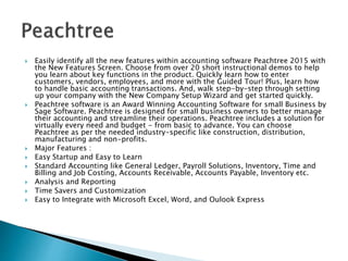  Easily identify all the new features within accounting software Peachtree 2015 with
the New Features Screen. Choose from over 20 short instructional demos to help
you learn about key functions in the product. Quickly learn how to enter
customers, vendors, employees, and more with the Guided Tour! Plus, learn how
to handle basic accounting transactions. And, walk step-by-step through setting
up your company with the New Company Setup Wizard and get started quickly.
 Peachtree software is an Award Winning Accounting Software for small Business by
Sage Software. Peachtree is designed for small business owners to better manage
their accounting and streamline their operations. Peachtree includes a solution for
virtually every need and budget - from basic to advance. You can choose
Peachtree as per the needed industry-specific like construction, distribution,
manufacturing and non-profits.
 Major Features :
 Easy Startup and Easy to Learn
 Standard Accounting like General Ledger, Payroll Solutions, Inventory, Time and
Billing and Job Costing, Accounts Receivable, Accounts Payable, Inventory etc.
 Analysis and Reporting
 Time Savers and Customization
 Easy to Integrate with Microsoft Excel, Word, and Oulook Express
 
