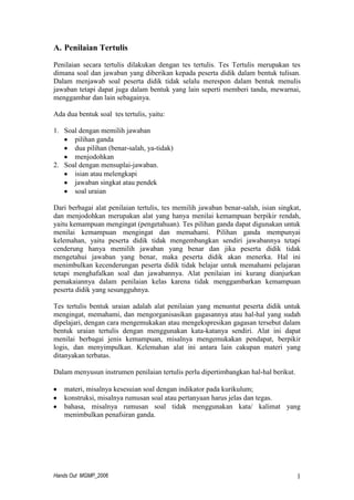 Hands Out MGMP_2006 1
A. Penilaian Tertulis
Penilaian secara tertulis dilakukan dengan tes tertulis. Tes Tertulis merupakan tes
dimana soal dan jawaban yang diberikan kepada peserta didik dalam bentuk tulisan.
Dalam menjawab soal peserta didik tidak selalu merespon dalam bentuk menulis
jawaban tetapi dapat juga dalam bentuk yang lain seperti memberi tanda, mewarnai,
menggambar dan lain sebagainya.
Ada dua bentuk soal tes tertulis, yaitu:
1. Soal dengan memilih jawaban
pilihan ganda
dua pilihan (benar-salah, ya-tidak)
menjodohkan
2. Soal dengan mensuplai-jawaban.
isian atau melengkapi
jawaban singkat atau pendek
soal uraian
Dari berbagai alat penilaian tertulis, tes memilih jawaban benar-salah, isian singkat,
dan menjodohkan merupakan alat yang hanya menilai kemampuan berpikir rendah,
yaitu kemampuan mengingat (pengetahuan). Tes pilihan ganda dapat digunakan untuk
menilai kemampuan mengingat dan memahami. Pilihan ganda mempunyai
kelemahan, yaitu peserta didik tidak mengembangkan sendiri jawabannya tetapi
cenderung hanya memilih jawaban yang benar dan jika peserta didik tidak
mengetahui jawaban yang benar, maka peserta didik akan menerka. Hal ini
menimbulkan kecenderungan peserta didik tidak belajar untuk memahami pelajaran
tetapi menghafalkan soal dan jawabannya. Alat penilaian ini kurang dianjurkan
pemakaiannya dalam penilaian kelas karena tidak menggambarkan kemampuan
peserta didik yang sesungguhnya.
Tes tertulis bentuk uraian adalah alat penilaian yang menuntut peserta didik untuk
mengingat, memahami, dan mengorganisasikan gagasannya atau hal-hal yang sudah
dipelajari, dengan cara mengemukakan atau mengekspresikan gagasan tersebut dalam
bentuk uraian tertulis dengan menggunakan kata-katanya sendiri. Alat ini dapat
menilai berbagai jenis kemampuan, misalnya mengemukakan pendapat, berpikir
logis, dan menyimpulkan. Kelemahan alat ini antara lain cakupan materi yang
ditanyakan terbatas.
Dalam menyusun instrumen penilaian tertulis perlu dipertimbangkan hal-hal berikut.
materi, misalnya kesesuian soal dengan indikator pada kurikulum;
konstruksi, misalnya rumusan soal atau pertanyaan harus jelas dan tegas.
bahasa, misalnya rumusan soal tidak menggunakan kata/ kalimat yang
menimbulkan penafsiran ganda.
 