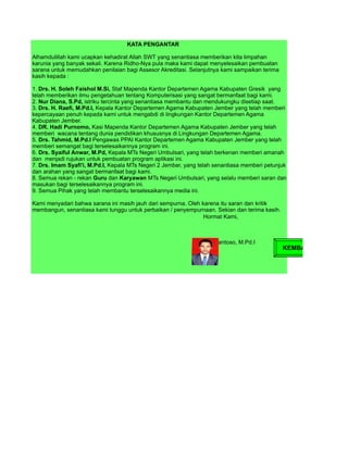 KATA PENGANTAR

Alhamdulillah kami ucapkan kehadirat Allah SWT yang senantiasa memberikan kita limpahan
karunia yang banyak sekali. Karena Ridho-Nya pula maka kami dapat menyelesaikan pembuatan
sarana untuk memudahkan penilaian bagi Assesor Akreditasi. Selanjutnya kami sampaikan terima
kasih kepada :

1. Drs. H. Soleh Faishol M.Si, Staf Mapenda Kantor Departemen Agama Kabupaten Gresik yang
telah memberikan ilmu pengetahuan tentang Komputerisasi yang sangat bermanfaat bagi kami.
2. Nur Diana, S.Pd, istriku tercinta yang senantiasa membantu dan mendukungku disetiap saat.
3. Drs. H. Raefi, M.Pd.I, Kepala Kantor Departemen Agama Kabupaten Jember yang telah memberi
kepercayaan penuh kepada kami untuk mengabdi di lingkungan Kantor Departemen Agama
Kabupaten Jember.
4. DR. Hadi Purnomo, Kasi Mapenda Kantor Departemen Agama Kabupaten Jember yang telah
memberi wacana tentang dunia pendidikan khususnya di Lingkungan Departemen Agama.
5. Drs. Tahmid, M.Pd.I Pengawas PPAI Kantor Departemen Agama Kabupaten Jember yang telah
memberi semangat bagi terselesaikannya program ini.
6. Drs. Syaiful Anwar, M.Pd, Kepala MTs Negeri Umbulsari, yang telah berkenan memberi amanah
dan menjadi rujukan untuk pembuatan program aplikasi ini.
7. Drs. Imam Syafi'i, M.Pd.I, Kepala MTs Negeri 2 Jember, yang telah senantiasa memberi petunjuk
dan arahan yang sangat bermanfaat bagi kami.
8. Semua rekan - rekan Guru dan Karyawan MTs Negeri Umbulsari, yang selalu memberi saran dan
masukan bagi terselesaikannya program ini.
9. Semua Pihak yang telah membantu terselesaikannya media ini.

Kami menyadari bahwa sarana ini masih jauh dari sempurna. Oleh karena itu saran dan kritik
membangun, senantiasa kami tunggu untuk perbaikan / penyempurnaan. Sekian dan terima kasih.
                                                                Hormat Kami,



                                                                Edy Santoso, M.Pd.I
                                                                                               KEMBALI
 