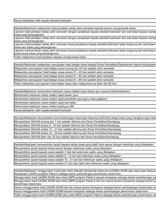Hanya ditetapkan oleh kepala sekolah/madrasah

Sekolah/Madrasah melaporkan hasil penilaian setiap akhir semester kepada semua orangtua/wali siswa.
Laporan hasil penilaian setiap akhir semester dengan penjelasan kepala sekolah/madrasah dan wali kelas kepada orangtu
siswa yang bersangkutan
Laporan hasil penilaian setiap akhir semester dengan penjelasan kepala sekolah/madrasah dan wali kelas kepada orangtu
siswa yang bersangkutan
Laporan hasil penilaian setiap akhir semester tanpa penjelasan kepala sekolah/madrasah tetapi langsung dari wali kelas k
siswa dan siswa yang bersangkutan
Laporan hasil penilaian setiap akhir semester tanpa penjelasan kepala sekolah/madrasah tetapi langsung dari wali kelas k
siswa tanpa siswa yang bersangkutan
Tidak melaporkan hasil penilaian kepada orangtua/wali siswa

Sekolah/Madrasah melaporkan pencapaian hasil belajar siswa kepada Dinas Pendidikan/Departemen Agama Kabupaten/
Melaporkan pencapaian hasil belajar siswa kurang dari 20 hari setelah akhir semester
Melaporkan pencapaian hasil belajar siswa antara 21 - 40 hari setelah akhir semester
Melaporkan pencapaian hasil belajar siswa antara 41 - 60 hari setelah akhir semester
Melaporkan pencapaian hasil belajar siswa antara 61 - 80 hari setelah akhir semester
Tidak melaporkan pencapaian hasil belajar siswa atau melaporkannya lebih dari 80 hari

Sekolah/Madrasah menentukan kelulusan siswa melalui rapat dewan guru sesuai kriteria kelulusan.
Menentukan kelulusan siswa melalui rapat dewan guru
Menentukan kelulusan siswa melalui rapat perwakilan guru-guru mata pelajaran
Menentukan kelulusan siswa melalui rapat wali kelas
Menentukan kelulusan siswa melalui rapat guru BK
Hanya ditetapkan oleh kepala sekolah/madrasah

Sekolah/Madrasah menyerahkan Surat Keterangan Hasil Ujian Nasional (SKHUN) setiap siswa yang mengikuti Ujian Nasi
Menyerahkan SKHUN kurang dari 7 hari setelah diterima dari Dinas Pendidikan/Kandepag
Menyerahkan SKHUN antara 8 - 14 hari setelah diterima dari Dinas Pendidikan/Kandepag
Menyerahkan SKHUN antara 15 - 21 hari setelah diterima dari Dinas Pendidikan/Kandepag
Menyerahkan SKHUN antara 22 - 35 hari setelah diterima dari Dinas Pendidikan/Kandepag
Menyerahkan SKHUN lebih dari 35 hari setelah diterima dari Dinas Pendidikan/Kandepag

Sekolah/Madrasah menyerahkan ijazah kepada setiap siswa yang telah lulus sesuai dengan ketentuan yang ditetapkan.
Menyerahkan ijazah kepada siswa sesuai dengan ketentuan waktu yang ditetapkan
Menyerahkan ijazah kepada siswa setelah 7 hari dari ketentuan waktu yang ditetapkan
Menyerahkan ijazah kepada siswa setelah 8 - 14 hari dari ketentuan waktu yang ditetapkan
Menyerahkan ijazah kepada siswa setelah 15 - 21 hari dari ketentuan waktu yang ditetapkan
Menyerahkan ijazah kepada siswa setelah 21 hari atau lebih dari ketentuan waktu yang ditetapkan

Sekolah/Madrasah menggunakan hasil Ujian Akhir Sekolah Berstandar Nasional (UASBN) SD/MI atau hasil Ujian Nasiona
Kesetaraan (UNPK) program Paket A sebagai bahan pertimbangan penerimaan siswa baru.
Menggunakan hasil UASBN SD/MI atau hasil UNPK program Paket A secara transparan sebagai bahan pertimbangan pen
Menggunakan hasil UASBN SD/MI atau hasil UNPK program Paket A dan tes masuk secara transparan sebagai bahan pe
penerimaan siswa baru
Hanya menggunakan hasil UASBN SD/MI dan tes masuk secara transparan sebagai bahan pertimbangan penerimaan sis
Hanya menggunakan hasil UASBN SD/MI secara transparan sebagai bahan pertimbangan penerimaan siswa baru
Tidak menggunakan hasil UASBN SD/MI atau hasil UNPK program Paket A sebagai bahan pertimbangan penerimaan sis
 