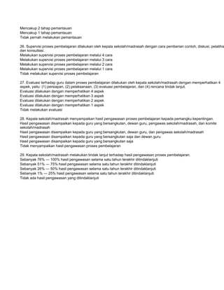 Mencakup 2 tahap pemantauan
Mencakup 1 tahap pemantauan
Tidak pernah melakukan pemantauan

26. Supervisi proses pembelajaran dilakukan oleh kepala sekolah/madrasah dengan cara pemberian contoh, diskusi, pelatiha
dan konsultasi.
Melakukan supervisi proses pembelajaran melalui 4 cara
Melakukan supervisi proses pembelajaran melalui 3 cara
Melakukan supervisi proses pembelajaran melalui 2 cara
Melakukan supervisi proses pembelajaran melalui 1 cara
Tidak melakukan supervisi proses pembelajaran

27. Evaluasi terhadap guru dalam proses pembelajaran dilakukan oleh kepala sekolah/madrasah dengan memperhatikan 4
aspek, yaitu: (1) persiapan, (2) pelaksanaan, (3) evaluasi pembelajaran, dan (4) rencana tindak lanjut.
Evaluasi dilakukan dengan memperhatikan 4 aspek
Evaluasi dilakukan dengan memperhatikan 3 aspek
Evaluasi dilakukan dengan memperhatikan 2 aspek
Evaluasi dilakukan dengan memperhatikan 1 aspek
Tidak melakukan evaluasi

28. Kepala sekolah/madrasah menyampaikan hasil pengawasan proses pembelajaran kepada pemangku kepentingan.
Hasil pengawasan disampaikan kepada guru yang bersangkutan, dewan guru, pengawas sekolah/madrasah, dan komite
sekolah/madrasah
Hasil pengawasan disampaikan kepada guru yang bersangkutan, dewan guru, dan pengawas sekolah/madrasah
Hasil pengawasan disampaikan kepada guru yang bersangkutan saja dan dewan guru
Hasil pengawasan disampaikan kepada guru yang bersangkutan saja
Tidak menyampaikan hasil pengawasan proses pembelajaran

29. Kepala sekolah/madrasah melakukan tindak lanjut terhadap hasil pengawasan proses pembelajaran.
Sebanyak 76% — 100% hasil pengawasan selama satu tahun terakhir ditindaklanjuti
Sebanyak 51% — 75% hasil pengawasan selama satu tahun terakhir ditindaklanjuti
Sebanyak 26% — 50% hasil pengawasan selama satu tahun terakhir ditindaklanjuti
Sebanyak 1% — 25% hasil pengawasan selama satu tahun terakhir ditindaklanjuti
Tidak ada hasil pengawasan yang ditindaklanjuti
 
