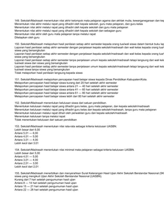 149. Sekolah/Madrasah menentukan nilai akhir kelompok mata pelajaran agama dan akhlak mulia, kewarganegaraan dan kep
Menentukan nilai akhir melalui rapat yang dihadiri oleh kepala sekolah, guru mata pelajaran, dan guru kelas
Menentukan nilai akhir melalui rapat yang dihadiri oleh kepala sekolah dan guru mata pelajaran
Menentukan nilai akhir melalui rapat yang dihadiri oleh kepala sekolah dan sebagian guru
Menentukan nilai akhir oleh guru mata pelajaran tanpa melalui rapat
Ditetapkan oleh guru

150. Sekolah/Madrasah melaporkan hasil penilaian setiap akhir semester kepada orang tua/wali siswa dalam bentuk buku lap
Laporan hasil penilaian setiap akhir semester dengan penjelasan kepala sekolah/madrasah dan wali kelas kepada orang tua/w
siswa yang bersangkutan
Laporan hasil penilaian setiap akhir semester dengan penjelasan kepala sekolah/madrasah dan wali kelas kepada orang tua/w
siswa yang bersangkutan
Laporan hasil penilaian setiap akhir semester tanpa penjelasan umum kepala sekolah/madrasah tetapi langsung dari wali kela
tua/wali siswa dan siswa yang bersangkutan
Laporan hasil penilaian setiap akhir semester tanpa penjelasan umum kepala sekolah/madrasah tetapi langsung dari wali kela
tua/wali siswa tanpa siswa yang bersangkutan
Tidak melaporkan hasil penilaian langsung kepada siswa

151. Sekolah/Madrasah melaporkan pencapaian hasil belajar siswa kepada Dinas Pendidikan Kabupaten/Kota.
Melaporkan pencapaian hasil belajar siswa kurang dari 20 hari setelah akhir semester
Melaporkan pencapaian hasil belajar siswa antara 21 — 40 hari setelah akhir semester
Melaporkan pencapaian hasil belajar siswa antara 41 — 60 hari setelah akhir semester
Melaporkan pencapaian hasil belajar siswa antara 61 — 80 hari setelah akhir semester
Melaporkan pencapaian hasil belajar siswa lebih dari 80 hari setelah akhir semester

152. Sekolah/Madrasah menentukan kelulusan siswa dari satuan pendidikan.
Menentukan kelulusan melalui rapat yang dihadiri guru kelas, guru mata pelajaran, dan kepala sekolah/madrasah
Menentukan kelulusan melalui rapat yang dihadiri guru kelas dan kepala sekolah/madrasah, tanpa guru mata pelajaran
Menentukan kelulusan melalui rapat dihari oleh perwakilan guru dan kepala sekolah/madrasah
Menentukan kelulusan tanpa melalui rapat
Tidak menentukan kelulusan dari satuan pendidikan

153. Sekolah/Madrasah menentukan nilai rata-rata sebagai kriteria kelulusan UASBN.
Lebih besar dari 6,00
Antara 5,01 — 6,00
Antara 4,01 — 5,00
Antara 3,01 — 4,00
Lebih kecil dari 3,01

154. Sekolah/Madrasah menentukan nilai minimal mata pelajaran sebagai kriteria kelulusan UASBN.
Lebih besar dari 5,00
Antara 4,01 — 5,00
Antara 3,01 — 4,00
Antara 2,01 — 3,00
Lebih kecil dari 2,01

155. Sekolah/Madrasah menerbitkan dan menyerahkan Surat Keterangan Hasil Ujian Akhir Sekolah Berstandar Nasional (SKH
siswa yang mengikuti Ujian Akhir Sekolah Berstandar Nasional (UASBN).
Kurang dari 7 hari setelah pengumuman hasil ujian
Antara 8 — 14 hari setelah pengumuman hasil ujian
Antara 15 — 21 hari setelah pengumuman hasil ujian
Antara 22 — 28 hari setelah pengumuman hasil ujian
 