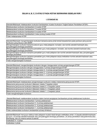 ISILAH A, B, C, D ATAU E PADA KOTAK BERWARNA SEBELAH KIRI !


                                                   I. STANDAR ISI


Sekolah/Madrasah melaksanakan kurikulum berdasarkan muatan Kurikulum Tingkat Satuan Pendidikan (KTSP).
Melaksanakan kurikulum berdasarkan 8 muatan KTSP
Melaksanakan kurikulum berdasarkan 7 muatan KTSP
Melaksanakan kurikulum berdasarkan 6 muatan KTSP
Melaksanakan kurikulum berdasarkan 5 atau kurang muatan KTSP
Tidak melaksanakan KTSP

Sekolah/Madrasah mengembangkan kurikulum bersama-sama pihak terkait berpedoman pada panduan penyusunan
kurikulum yang disusun oleh BSNP.
Mengembangkan kurikulum bersama seluruh guru mata pelajaran, konselor, dan komite sekolah/madrasah atau
penyelenggara lembaga pendidikan
Mengembangkan kurikulum bersama perwakilan guru mata pelajaran, konselor, dan komite sekolah/madrasah atau
penyelenggara lembaga pendidikan
Mengembangkan kurikulum bersama perwakilan guru mata pelajaran dan komite sekolah/madrasah atau penyelenggara
lembaga pendidikan
Mengembangkan kurikulum bersama perwakilan guru mata pelajaran tanpa melibatkan komite sekolah/madrasah atau
penyelenggara lembaga pendidikan
Tidak mengembangkan kurikulum

Sekolah/Madrasah mengembangkan kurikulum dengan menggunakan prinsip pengembangan KTSP.
Mengembangkan kurikulum dengan menggunakan 7 prinsip pengembangan KTSP
Mengembangkan kurikulum dengan menggunakan 5 - 6 prinsip pengembangan KTSP
Mengembangkan kurikulum dengan menggunakan 3 - 4 prinsip pengembangan KTSP
Mengembangkan kurikulum dengan menggunakan 1 - 2 prinsip pengembangan KTSP
Tidak mengembangkan kurikulum

Sekolah/Madrasah melaksanakan pengembangan kurikulum melalui mekanisme penyusunan KTSP.
Mekanisme penyusunan kurikulum dilakukan melalui 7 kegiatan pokok
Mekanisme penyusunan kurikulum dilakukan melalui 5 - 6 kegiatan pokok
Mekanisme penyusunan kurikulum dilakukan melalui 3 - 4 kegiatan pokok
Mekanisme penyusunan kurikulum dilakukan melalui 1 - 2 kegiatan pokok
Tidak mengembangkan kurikulum

Sekolah/Madrasah melaksanakan kurikulum dalam bentuk pengajaran berdasarkan prinsip pelaksanaan kurikulum.
Melaksanakan kurikulum berdasarkan 7 prinsip pelaksanaan
Melaksanakan kurikulum berdasarkan 5 - 6 prinsip pelaksanaan
Melaksanakan kurikulum berdasarkan 3 - 4 prinsip pelaksanaan
Melaksanakan kurikulum berdasarkan 1 - 2 prinsip pelaksanaan
Tidak melaksanakan kurikulum berdasarkan prinsip dimaksud

Sekolah/Madrasah menyusun silabus mata pelajaran muatan lokal dengan melibatkan pihak: (1) kepala sekolah/madrasah,
(2) guru, (3) komite sekolah/madrasah atau penyelenggara lembaga pendidikan, (4) dinas pendidikan kabupaten/kota atau
Kandepag, dan (5) instansi terkait di daerah.
melibatkan 4 - 5 pihak
melibatkan 3 pihak
 