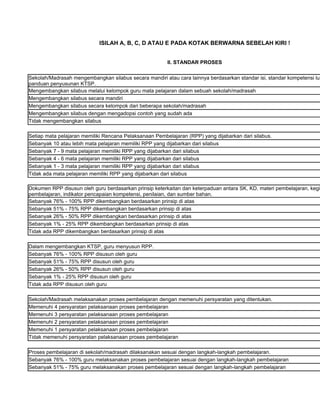ISILAH A, B, C, D ATAU E PADA KOTAK BERWARNA SEBELAH KIRI !


                                                        II. STANDAR PROSES

Sekolah/Madrasah mengembangkan silabus secara mandiri atau cara lainnya berdasarkan standar isi, standar kompetensi lul
panduan penyusunan KTSP.
Mengembangkan silabus melalui kelompok guru mata pelajaran dalam sebuah sekolah/madrasah
Mengembangkan silabus secara mandiri
Mengembangkan silabus secara kelompok dari beberapa sekolah/madrasah
Mengembangkan silabus dengan mengadopsi contoh yang sudah ada
Tidak mengembangkan silabus

Setiap mata pelajaran memiliki Rencana Pelaksanaan Pembelajaran (RPP) yang dijabarkan dari silabus.
Sebanyak 10 atau lebih mata pelajaran memiliki RPP yang dijabarkan dari silabus
Sebanyak 7 - 9 mata pelajaran memiliki RPP yang dijabarkan dari silabus
Sebanyak 4 - 6 mata pelajaran memiliki RPP yang dijabarkan dari silabus
Sebanyak 1 - 3 mata pelajaran memiliki RPP yang dijabarkan dari silabus
Tidak ada mata pelajaran memiliki RPP yang dijabarkan dari silabus

Dokumen RPP disusun oleh guru berdasarkan prinsip keterkaitan dan keterpaduan antara SK, KD, materi pembelajaran, kegi
pembelajaran, indikator pencapaian kompetensi, penilaian, dan sumber bahan.
Sebanyak 76% - 100% RPP dikembangkan berdasarkan prinsip di atas
Sebanyak 51% - 75% RPP dikembangkan berdasarkan prinsip di atas
Sebanyak 26% - 50% RPP dikembangkan berdasarkan prinsip di atas
Sebanyak 1% - 25% RPP dikembangkan berdasarkan prinsip di atas
Tidak ada RPP dikembangkan berdasarkan prinsip di atas

Dalam mengembangkan KTSP, guru menyusun RPP.
Sebanyak 76% - 100% RPP disusun oleh guru
Sebanyak 51% - 75% RPP disusun oleh guru
Sebanyak 26% - 50% RPP disusun oleh guru
Sebanyak 1% - 25% RPP disusun oleh guru
Tidak ada RPP disusun oleh guru

Sekolah/Madrasah melaksanakan proses pembelajaran dengan memenuhi persyaratan yang ditentukan.
Memenuhi 4 persyaratan pelaksanaan proses pembelajaran
Memenuhi 3 persyaratan pelaksanaan proses pembelajaran
Memenuhi 2 persyaratan pelaksanaan proses pembelajaran
Memenuhi 1 persyaratan pelaksanaan proses pembelajaran
Tidak memenuhi persyaratan pelaksanaan proses pembelajaran

Proses pembelajaran di sekolah/madrasah dilaksanakan sesuai dengan langkah-langkah pembelajaran.
Sebanyak 76% - 100% guru melaksanakan proses pembelajaran sesuai dengan langkah-langkah pembelajaran
Sebanyak 51% - 75% guru melaksanakan proses pembelajaran sesuai dengan langkah-langkah pembelajaran
 