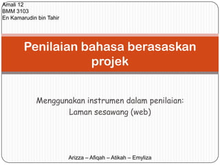 Amali 12
BMM 3103
En Kamarudin bin Tahir




        Penilaian bahasa berasaskan
                   projek


             Menggunakan instrumen dalam penilaian:
                    Laman sesawang (web)




                         Arizza – Afiqah – Atikah – Emyliza
 