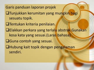 Garis panduan laporan projek
Tunjukkan kerumitan yang mungkin bagi
 sesuatu topik.
Tentukan kriteria penilaian.
Elakkan perkara yang terlalu abstrak.Gunakan
 kosa kata yang sesuai.(Laras bahasa)
Guna contoh yang sesuai.
Hubung kait topik dengan pengalaman
 sendiri.
 