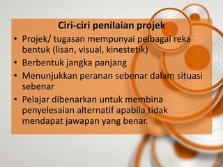 Ciri-ciri penilaian projek
• Projek/ tugasan mempunyai pelbagai reka
  bentuk (lisan, visual, kinestetik)
• Berbentuk jangka panjang
• Menunjukkan peranan sebenar dalam situasi
  sebenar
• Pelajar dibenarkan untuk membina
  penyelesaian alternatif apabila tidak
  mendapat jawapan yang benar.
 