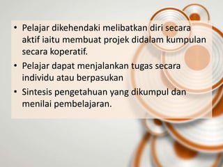 • Pelajar dikehendaki melibatkan diri secara
  aktif iaitu membuat projek didalam kumpulan
  secara koperatif.
• Pelajar dapat menjalankan tugas secara
  individu atau berpasukan
• Sintesis pengetahuan yang dikumpul dan
  menilai pembelajaran.
 