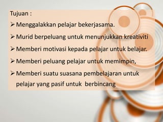 Tujuan :
 Menggalakkan pelajar bekerjasama.
 Murid berpeluang untuk menunjukkan kreativiti
 Memberi motivasi kepada pelajar untuk belajar.
 Memberi peluang pelajar untuk memimpin,
 Memberi suatu suasana pembelajaran untuk
  pelajar yang pasif untuk berbincang
 