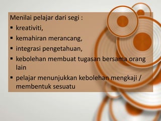 Menilai pelajar dari segi :
 kreativiti,
 kemahiran merancang,
 integrasi pengetahuan,
 kebolehan membuat tugasan bersama orang
  lain
 pelajar menunjukkan kebolehan mengkaji /
  membentuk sesuatu
 