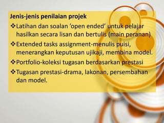 Jenis-jenis penilaian projek
Latihan dan soalan ’open ended’ untuk pelajar
  hasilkan secara lisan dan bertulis (main peranan)
Extended tasks assignment-menulis puisi,
  menerangkan keputusan ujikaji, membina model.
Portfolio-koleksi tugasan berdasarkan prestasi
Tugasan prestasi-drama, lakonan, persembahan
  dan model.
 