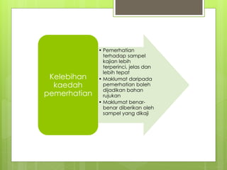 • Pemerhatian
terhadap sampel
kajian lebih
terperinci, jelas dan
lebih tepat
• Maklumat daripada
pemerhatian boleh
dijadikan bahan
rujukan
• Maklumat benar-
benar diberikan oleh
sampel yang dikaji
Kelebihan
kaedah
pemerhatian
 