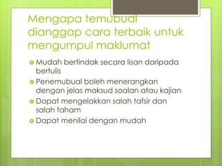 Mengapa temubual
dianggap cara terbaik untuk
mengumpul maklumat
 Mudah bertindak secara lisan daripada
bertulis
 Penemubual boleh menerangkan
dengan jelas maksud soalan atau kajian
 Dapat mengelakkan salah tafsir dan
salah faham
 Dapat menilai dengan mudah
 