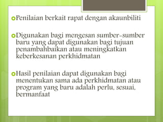 Penilaian berkait rapat dengan akaunbiliti
Digunakan bagi mengesan sumber-sumber
baru yang dapat digunakan bagi tujuan
penambahbaikan atau meningkatkan
keberkesanan perkhidmatan
Hasil penilaian dapat digunakan bagi
menentukan sama ada perkhidmatan atau
program yang baru adalah perlu, sesuai,
bermanfaat
 