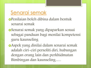 Senarai semak
Penilaian boleh dibina dalam bentuk
senarai semak
Senarai semak yang dipaparkan sesuai
sebagai panduan bagi menilai kompetensi
guru kaunseling
Aspek yang dinilai dalam senarai semak
adalah ciri-ciri persoliti diri, hubungan
dengan orang lain dan perkhidmatan
Bimbingan dan kaunseling…..
 