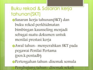 Buku rekod & Sasaran kerja
tahunan(SKT)
Sasaran kerja tahunan(SKT) dan
buku rekod perkhidmatan
bimbingan kaunseling menjadi
sebagai suatu dokumen untuk
menilai prestasi kerja
Awal tahun- menyerahkan SKT pada
pegawai Penilai Pertama
(pen.k.pentadb)
Pertengahan tahun-disemak semula
Penghujung tahun- disemak sekali
 