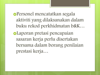 Personel mencatatkan segala
aktiviti yang dilaksanakan dalam
buku rekod perkhidmatan b&K…
Laporan pretasi pencapaian
sasaran kerja perlu disertakan
bersama dalam borang penilaian
prestasi kerja…
 
