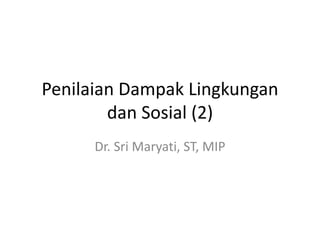 Penilaian Dampak Lingkungan
dan Sosial (2)
Dr. Sri Maryati, ST, MIP
 