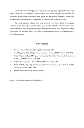 Untuk dapat memberikan penilaian yang memadai, kita perlu mengumpulkan bukti yang
otentik dalam arti kita merancang sedemikian rupa hasil macam apa yang kita inginkan dan
bagaimana strategi untuk mendapatkan hasil seperti itu. Apa produk yang mesti dibuat siswa
agar kita dapat mengetahui bahwa mereka telah menguasai pokok yang telah dipelajari.

       Dan yang terpenting adalah nilai yang diperoleh siswa harus dapat dipertanggung
jawabkan, dalam arti didukung oleh bukti-bukti yang kuat dan memadai. Lebih dari itu siswa itu
sendiri diharapkan dapat mempertanggung-jawabkan pencapaiannya lewat pengatahuan, sikap,
tingkah laku dan skill yang dimilikinya dalam menghadapi hidup konkret beserta tantangannya
di tengah masyarakat.




                                      Daftar Bacaan


      Module Teachers Training High/Scope Indonesia. July 2006
      Grant Wiggins and Jay McTighe, Understanding by Design, ASCD, Virginia, USA, 2005
      Grant Wiggins and Jay McTighe, Understanding by Design Profesional Development
     Workbook, ASCD, Virginia, USA, 2005
      Stephen R. Covey, “The 7 Habits of Highly Effective People, 1998
      Heidi Andarde, and Ying Du, Practical Assessment, Research, & Evaluation (PARE),
     Volume 10 Number 3, April 2005
      Sumber-sumber pendukung lain dari internet.




Sumber : http://maxbona.webs.com/pendidikan.htm
 