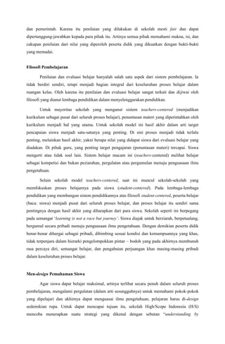 dan pemerintah. Karena itu penilaian yang dilakukan di sekolah mesti fair dan dapat
dipertanggung-jawabkan kepada para pihak itu. Artinya semua pihak memahami makna, isi, dan
cakupan penilaian dari nilai yang diperoleh peserta didik yang dikuatkan dengan bukti-bukti
yang memadai.


Filosofi Pembelajaran

       Penilaian dan evaluasi belajar hanyalah salah satu aspek dari sistem pembelajaran. Ia
tidak berdiri sendiri, tetapi menjadi bagian integral dari keseluruhan proses belajar dalam
ruangan kelas. Oleh karena itu penilaian dan evaluasi belajar sangat terkait dan dijiwai oleh
filosofi yang dianut lembaga pendidikan dalam menyelenggarakan pendidikan.

       Untuk mayoritas sekolah yang menganut sistem teachers-centered (menjadikan
kurikulum sebagai pusat dari seluruh proses belajar), penuntasan materi yang diperintahkan oleh
kurikulum menjadi hal yang utama. Untuk sekolah model ini hasil akhir dalam arti target
pencapaian siswa menjadi satu-satunya yang penting. Di sini proses menjadi tidak terlalu
penting, melainkan hasil akhir, yakni berapa nilai yang didapat siswa dari evaluasi belajar yang
diadakan. Di pihak guru, yang penting target pengajaran (penuntasan materi) tercapai. Siswa
mengerti atau tidak soal lain. Sistem belajar macam ini (teachers-centered) melihat belajar
sebagai kompetisi dan bukan peziarahan, pergulatan atau pergumulan menuju penguasaan ilmu
pengetahuan.

       Selain sekolah model teachers-centered, saat ini muncul sekolah-sekolah yang
memfokuskan proses belajarnya pada siswa (student-centered). Pada lembaga-lembaga
pendidikan yang membangun sistem pendidikannya atas filosofi student-centered, peserta belajar
(baca: siswa) menjadi pusat dari seluruh proses belajar, dan proses belajar itu sendiri sama
pentingnya dengan hasil akhir yang diharapkan dari para siswa. Sekolah seperti ini berpegang
pada semangat „learning is not a race but journey’. Siswa diajak untuk berziarah, berpetualang,
bergumul secara pribadi menuju penguasaan ilmu pengetahuan. Dengan demikian peserta didik
benar-benar dihargai sebagai pribadi, dibimbing sesuai kondisi dan kemampuannya yang khas,
tidak terpenjara dalam hierarki pengelompokkan pintar – bodoh yang pada akhirnya membunuh
rasa percaya diri, semangat belajar, dan pengabaian perjuangan khas masing-masing pribadi
dalam keseluruhan proses belajar.


Men-design Pemahaman Siswa

       Agar siswa dapat belajar maksimal, artinya terlibat secara penuh dalam seluruh proses
pembelajaran, mengalami pergulatan (dalam arti sesungguhnya) untuk memahami pokok-pokok
yang dipelajari dan akhirnya dapat menguasai ilmu pengetahuan, pelajaran harus di-design
sedemikian rupa. Untuk dapat mencapai tujuan itu, sekolah High/Scope Indonesia (H/S)
mencoba menerapkan suatu strategi yang dikenal dengan sebutan “understanding by
 