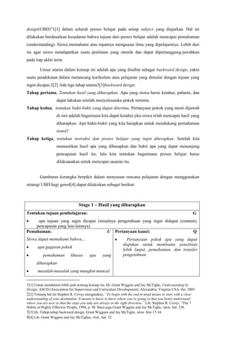 design(UBD)”1[1] dalam seluruh proses belajar pada setiap subject yang diajarkan. Hal ini
dilakukan berdasarkan kesadaran bahwa tujuan dari proses belajar adalah mencapai pemahaman
(understanding). Siswa memahami atau tepatnya menguasai ilmu yang dipelajarinya. Lebih dari
itu agar siswa mendapatkan suatu penilaian yang otentik dan dapat dipertanggung-jawabkan
pada tiap akhir term.

        Unsur utama dalam konsep ini adalah apa yang disebut sebagai backward design, yakni
suatu pendekatan dalam merancang kurikulum atau pelajaran yang dimulai dengan tujuan yang
ingin dicapai.2[2] Ada tiga tahap utama3[3]backward design:
Tahap pertama, Tentukan hasil yang diharapkan. Apa yang siswa harus ketahui, pahami, dan
                   dapat lakukan setelah menyelesaiakn pokok tertentu.
Tahap kedua, tentukan bukti-bukti yang dapat diterima. Pertanyaan pokok yang mesti dijawab
                   di sini adalah bagaimana kita dapat ketahui jika siswa telah mencapai hasil yang
                   diharapkan. Apa bukti-bukti yang kita harapkan untuk mendukung pemahaman
                   siswa?
Tahap ketiga, tentukan instruksi dan proses belajar yang ingin diterapkan. Setelah kita
                   memastikan hasil apa yang diharapkan dan bukti apa yang dapat menunjang
                   pencapaian hasil itu, lalu kita tentukan bagaimana proses belajar harus
                   dilaksanakan untuk mencapai sasaran itu.


        Gambaran kerangka berpikir dalam menyusun rencana pelajaran dengan menggunakan
strategi UBD bagi guru4[4] dapat dilukiskan sebagai berikut:



                                 Stage 1 – Hasil yang diharapkan
Tentukan tujuan pembelajaran:                                                                               G
     apa tujuan yang ingin dicapai (misalnya pengetahuan yang ingin didapat (content),
    pencapaian yang lain-lainnya)
Pemahaman:                              U Pertanyaan kunci:                        Q
Siswa dapat memahami bahwa…                                     Pertanyaan pokok apa yang dapat
                                                              diajukan untuk membantu penelitian
       apa gagasan pokok
                                                              lebih lanjut, pemahaman, dan transfer
          pemahaman         khusus      apa      yang         pengetahuan.
      diharapkan
       masalah-masalah yang mungkin muncul.


1[1] Untuk mendalami lebih jauh tentang konsep ini, lih. Grant Wiggins and Jay McTighe, Understanding by
Design, ASCD (Association for Supervision and Curriculum Development), Alexandria, Virginia USA, thn. 2005.
2[2] Tentang hal ini Stephen R. Covey mengatakan, “To begin with the end in mind means to start with a clear
understanding of your destination. It means to know to know where you’re going so that you better understand
where you are now so that the steps you take are always in the right direction.” Lih. Stephen R. Covey, “The 7
Habits of Highly Effective People, 1998, p. 98. Baca juga Grant Wiggins and Jay McTighe, idem. hal. 338.
3[3] lih. Tahap-tahap backward design, Grant Wiggans and Jay McTighe, idem. hlm 17-34.
4[4] Lih. Grant Wiggins and Jay McTighee, ibid., hal. 22
 