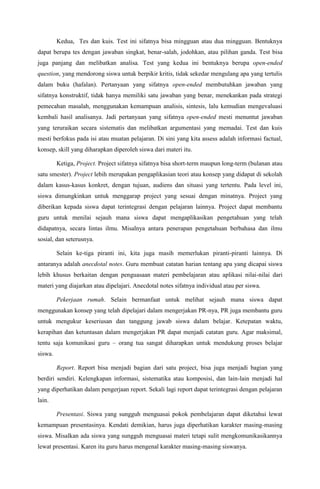 Kedua, Tes dan kuis. Test ini sifatnya bisa mingguan atau dua mingguan. Bentuknya
dapat berupa tes dengan jawaban singkat, benar-salah, jodohkan, atau pilihan ganda. Test bisa
juga panjang dan melibatkan analisa. Test yang kedua ini bentuknya berupa open-ended
question, yang mendorong siswa untuk berpikir kritis, tidak sekedar mengulang apa yang tertulis
dalam buku (hafalan). Pertanyaan yang sifatnya open-ended membutuhkan jawaban yang
sifatnya konstruktif, tidak hanya memiliki satu jawaban yang benar, menekankan pada strategi
pemecahan masalah, menggunakan kemampuan analisis, sintesis, lalu kemudian mengevaluasi
kembali hasil analisanya. Jadi pertanyaan yang sifatnya open-ended mesti menuntut jawaban
yang teruraikan secara sistematis dan melibatkan argumentasi yang memadai. Test dan kuis
mesti berfokus pada isi atau muatan pelajaran. Di sini yang kita assess adalah informasi factual,
konsep, skill yang diharapkan diperoleh siswa dari materi itu.

         Ketiga, Project. Project sifatnya sifatnya bisa short-term maupun long-term (bulanan atau
satu smester). Project lebih merupakan pengaplikasian teori atau konsep yang didapat di sekolah
dalam kasus-kasus konkret, dengan tujuan, audiens dan situasi yang tertentu. Pada level ini,
siswa dimungkinkan untuk menggarap project yang sesuai dengan minatnya. Project yang
diberikan kepada siswa dapat terintegrasi dengan pelajaran lainnya. Project dapat membantu
guru untuk menilai sejauh mana siswa dapat mengaplikasikan pengetahuan yang telah
didapatnya, secara lintas ilmu. Misalnya antara penerapan pengetahuan berbahasa dan ilmu
sosial, dan seterusnya.

         Selain ke-tiga piranti ini, kita juga masih memerlukan piranti-piranti lainnya. Di
antaranya adalah anecdotal notes. Guru membuat catatan harian tentang apa yang dicapai siswa
lebih khusus berkaitan dengan penguasaan materi pembelajaran atau aplikasi nilai-nilai dari
materi yang diajarkan atau dipelajari. Anecdotal notes sifatnya individual atau per siswa.

         Pekerjaan rumah. Selain bermanfaat untuk melihat sejauh mana siswa dapat
menggunakan konsep yang telah dipelajari dalam mengerjakan PR-nya, PR juga membantu guru
untuk mengukur keseriusan dan tanggung jawab siswa dalam belajar. Ketepatan waktu,
kerapihan dan ketuntasan dalam mengerjakan PR dapat menjadi catatan guru. Agar maksimal,
tentu saja komunikasi guru – orang tua sangat diharapkan untuk mendukung proses belajar
siswa.

         Report. Report bisa menjadi bagian dari satu project, bisa juga menjadi bagian yang
berdiri sendiri. Kelengkapan informasi, sistematika atau komposisi, dan lain-lain menjadi hal
yang diperhatikan dalam pengerjaan report. Sekali lagi report dapat terintegrasi dengan pelajaran
lain.

         Presentasi. Siswa yang sungguh menguasai pokok pembelajaran dapat diketahui lewat
kemampuan presentasinya. Kendati demikian, harus juga diperhatikan karakter masing-masing
siswa. Misalkan ada siswa yang sungguh menguasai materi tetapi sulit mengkomunikasikannya
lewat presentasi. Karen itu guru harus mengenal karakter masing-masing siswanya.
 