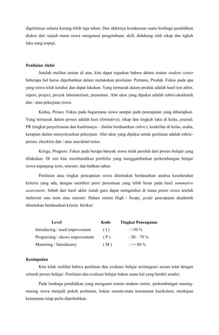 digelutinya selama kurang lebih tiga tahun. Dan akhirnya kesuksesan suatu lembaga pendidikan
diukur dari sejauh mana siswa menguasai pengetahuan, skill, didukung oleh sikap dan tigkah
laku yang terpuji.




Penilaian Akhir
       Setelah melihat uraian di atas, kita dapat tegaskan bahwa dalam sistem student center
beberapa hal harus diperhatikan dalam melakukan penilaian. Pertama, Produk. Fokus pada apa
yang siswa telah ketahui dan dapat lakukan. Yang termasuk dalam produk adalah hasil test akhir,
report, project, proyek laboratorium, presentasi. Alat ukur yang dipakai adalah rubric-akademik
dan / atau pekerjaan siswa.

       Kedua, Proses. Fokus pada bagaimana siswa sampai pada pencapaian yang diharapkan.
Yang termasuk dalam proses adalah kuis (formative), sikap dan tingkah laku di kelas, journal,
PR (tingkat penyelesaian dan kualitasnya – dinilai berdasarkan rubric), keaktifan di kelas, usaha,
kerapian dalam menyelesaikan pekerjaan. Alat ukur yang dipakai untuk penilaian adalah rubric-
proses, checklist dan / atau anecdotal notes.

       Ketiga, Progress. Fokus pada berapa banyak siswa telah peroleh dari proses belajar yang
dilakukan. Di sini kita membutuhkan portfolio yang menggambarkan perkembangan belajar
siswa sepanjang term, smester, dan bahkan tahun.

       Penilaian atau tingkat pencapaian siswa ditentukan berdasarkan analisa keseluruhan
kriteria yang ada, dengan memberi porsi penentuan yang lebih besar pada hasil summative
assessment. Sebab dari hasil akhir itulah guru dapat mengetahui di mana posisi siswa setelah
melewati satu term atau smester. Dalam sistem High / Scope, grade pencapaian akademik
ditentukan berdasarkan krieria berikut:


               Level                            Kode    Tingkat Pencapaian
     Introducing / need improvement             (I)          : <50 %
     Progressing / shows improvement            (P)          : 50 – 79 %
     Mastering / Satisfactory                   (M)          : >= 80 %


Kesimpulan
       Kita telah melihat bahwa penilaian dan evaluasi belajar terintegrasi secara total dengan
seluruh proses belajar. Penilaian dan evaluasi belajar bukan suatu hal yang berdiri sendiri.

       Pada lembaga pendidikan yang menganut sistem student center, perkembangan masing-
masing siswa menjadi pokok perhatian, bukan semata-mata ketuntasan kurikulum, meskipun
ketuntasan tetap perlu diperhatikan.
 