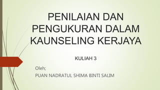 PENILAIAN DAN
PENGUKURAN DALAM
KAUNSELING KERJAYA
KULIAH 3
Oleh;
PUAN NADRATUL SHIMA BINTI SALIM
 