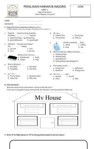 PENILAIAN HARIAN B.INGGRIS
UNIT 1
Kelas IV Semester I
Tahun Pelajaran 2017/2018
NAME : .................................................
DAY/DATE : .................................................
A. Choose the correct answer by crossing (x) a,b or c !
( Pilihlah jawaban yang benar dengan menyilang huruf a, b atau c ! )
1. Teacher : Goodmorning students.
Students : ……………………teacher.
a. goodmorning c. goodevening
b. goodafternoon d. goodnight
2. Zainudin : Howare you today?
Siti : ........ happy.
a. you are c. I am
b. he is d. we are
3. What is this? this is a . . . .
a. blackboard c. book
b. duster d. map
4. Rina is sitting on . . . .
a. thetable c. theclock
b. theglobe d. thechair
5. 44 + 5= . . . .
a. Fourty seven c. Seventy seven
b. Sixtynine d. fifty nine
6. 78 – 54 = . . . .
a. Twenty four c. Fourtytwo
b. Thirtythree d. Fifty six
7. Azizah is wearing . . . dress
a. white c. yellow
b. blue d. red
8. Nice to meet you. Means (artinya) . . . .
a. sampai jumpa
b. selamat pagi
c. apakabarmu?
d. Senang berjumpa denganmu
9. The toilet isin the. . . .
a. living room c. bathroom
b. bedroom d. dining room
10. I am in a …….... year
a. second c. fourth
b. third d. fifth
B. Fillin the blank !
Write the name ofroom and mention 2 things inside that room !
(Tulis nama ruangpada masing-masing kotak dansebutkan 2 barangyang ada di dalamnya)
C. Write ‘R’ for Right (Benar) or ‘W’ for Wrong (Salah) based on the text above !
SCORE
1. …………………………....
2. ……………………………
………………………………….
1. …………………………....
2. ……………………………
………………………………….
1. …………………………....
2. ……………………………
………………………………….
1. …………………………....
2. ……………………………
………………………………….
My House
 