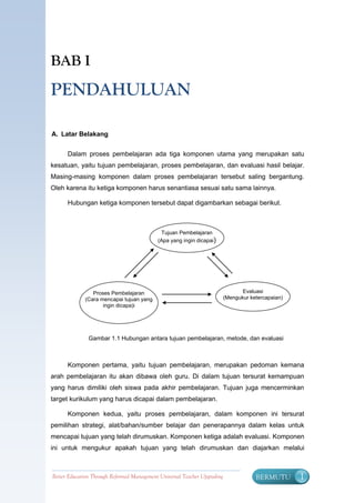 BAB I
PENDAHULUAN

A. Latar Belakang


      Dalam proses pembelajaran ada tiga komponen utama yang merupakan satu
kesatuan, yaitu tujuan pembelajaran, proses pembelajaran, dan evaluasi hasil belajar.
Masing-masing komponen dalam proses pembelajaran tersebut saling bergantung.
Oleh karena itu ketiga komponen harus senantiasa sesuai satu sama lainnya.

      Hubungan ketiga komponen tersebut dapat digambarkan sebagai berikut.



                                              Tujuan Pembelajaran
                                            (Apa yang ingin dicapai)




                Proses Pembelajaran                                               Evaluasi
             (Cara mencapai tujuan yang                                    (Mengukur ketercapaian)
                    ingin dicapa)i




               Gambar 1.1 Hubungan antara tujuan pembelajaran, metode, dan evaluasi



      Komponen pertama, yaitu tujuan pembelajaran, merupakan pedoman kemana
arah pembelajaran itu akan dibawa oleh guru. Di dalam tujuan tersurat kemampuan
yang harus dimiliki oleh siswa pada akhir pembelajaran. Tujuan juga mencerminkan
target kurikulum yang harus dicapai dalam pembelajaran.

      Komponen kedua, yaitu proses pembelajaran, dalam komponen ini tersurat
pemilihan strategi, alat/bahan/sumber belajar dan penerapannya dalam kelas untuk
mencapai tujuan yang telah dirumuskan. Komponen ketiga adalah evaluasi. Komponen
ini untuk mengukur apakah tujuan yang telah dirumuskan dan diajarkan melalui



Better Education Through Reformed Management Universal Teacher Upgrading               BERMUTU       1
 