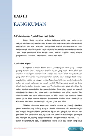 BAB III

RANGKUMAN

A. Peristilahan dan Prinsip-Prinsip Hasil Belajar

            Dalam dunia pendidikan terdapat beberapa istilah yang berhubungan
  dengan penilaian hasil belajar siswa. Istilah-istilah yang dimaksud adalah evaluasi,
  pengukuran, tes, dan asesmen. Penggunaan metode penilaian/evaluasi hasil
  belajar sangat bergantung pada target-target/tujuan pencapaian hasil belajar siswa.
  Jenis target pencapaian hasil belajar siswa, menurut Stiggins (1994) meliputi
  pengetahuan, penalaran, keterampilan, produk, dan afektif



B. Asesmen Kognitif

            Komponen evaluasi dalam proses pembelajaran memegang peranan
  penting karena untuk mengukur apakah tujuan yang telah dirumuskan dan
  diajarkan melalui pembelajaran sudah tercapai atau belum. Untuk mengukur tujuan
  yang telah dirumuskan yang mencerminkan perilaku siswa sebagai hasil belajar
  dapat diukur melalui tes maupun nontes. Tes sebagai alat ukur dapat dibedakan ke
  dalam tes bentuk uraian dan tes bentuk obyektif. Masing-masing bentuk tes dapat
  dipilah lagi ke dalam tipe dan ragam tes. Tes bentuk uraian dapat dibedakan ke
  dalam tipe tes uraian bebas dan uraian terbatas. Sedangkan bentuk tes obyektif
  dibedakan ke dalam tipe benar-salah, menjodohkan, dan pilihan ganda. Dari
  masing-masing tipe dapat dikembangkan ke dalam ragam tes, misalnya ragam
  pilihan ganda biasa, analisis hubungan sebab-akibat, analisis kasus, pilihan ganda
  kompleks, dan pilihan ganda dengan diagram, grafik atau tabel.

            Sebelum dilakukan pengukuran kepada peserta tes (siswa), diperlukan
  perencanaan tes yang matang. Adapun proses penyusunan dan pengembangan
  tes meliputi langkah-langkah penentuan tujuan tes, penyusunan kisi-kisi tes,
  penulisan soal, penelaahan soal, uji coba soal, perakitan soal menjadi perangkat
  tes, penyajian tes, scoring, pelaporan hasil tes, dan pemanfaatan hasil tes.   Di
  dalam mengkonstruksi soal, ada beberapa prinsip dasar atau kaidah yang harus



Bab III Rangkuman                                                   BERMUTU           95
 
