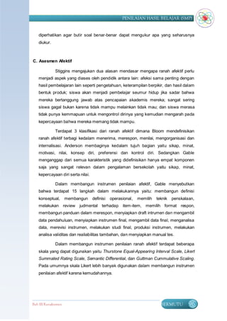 PENILAIAN HASIL BELAJAR (SMP)


   diperhatikan agar butir soal benar-benar dapat mengukur apa yang seharusnya
   diukur.



C. Asesmen Afektif

             Stiggins mengajukan dua alasan mendasar mengapa ranah afektif perlu
   menjadi aspek yang diases oleh pendidik antara lain: afeksi sama penting dengan
   hasil pembelajaran lain seperti pengetahuan, keterampilan berpikir, dan hasil dalam
   bentuk produk; siswa akan menjadi pembelajar seumur hidup jika sadar bahwa
   mereka bertanggung jawab atas pencapaian akademis mereka; sangat sering
   siswa gagal bukan karena tidak mampu melainkan tidak mau; dan siswa merasa
   tidak punya kemmapuan untuk mengontrol dirinya yang kemudian mengarah pada
   kepercayaan bahwa mereka memang tidak mampu.

             Terdapat 3 klasifikasi dari ranah afektif dimana Bloom mendefinisikan
   ranah afektif terbagi kedalam menerima, merespon, menilai, mengorganisasi dan
   internalisasi. Anderson membaginya kedalam tujuh bagian yaitu sikap, minat,
   motivasi, nilai, konsep diri, preferensi dan kontrol diri. Sedangkan Gable
   menganggap dari semua karakteristik yang didefinisikan hanya empat komponen
   saja yang sangat relevan dalam pengalaman bersekolah yaitu sikap, minat,
   kepercayaan diri serta nilai.

             Dalam membangun instrumen penilaian afektif, Gable menyebutkan
   bahwa terdapat 15 langkah dalam melakukannya yaitu: membangun definisi
   konseptual,      membangun      definisi   operasional,   memilih   teknik   penskalaan,
   melakukan review       judmental terhadap item-item, memilih format respon,
   membangun panduan dalam merespon, menyiapkan draft intrumen dan mengambil
   data pendahuluan, menyiapkan instrumen final, mengambil data final, menganalisa
   data, merevisi instrumen, melakukan studi final, produksi instrumen, melakukan
   analisa validitas dan realiabilitas tambahan, dan menyiapkan manual tes.

             Dalam membangun instrumen penilaian ranah afektif terdapat beberapa
   skala yang dapat digunakan yaitu Thurstone Equal-Appearing Interval Scale, Likert
   Summated Rating Scale, Semantic Differential, dan Guttman Cummulative Scaling.
   Pada umumnya skala Likert lebih banyak digunakan dalam membangun instrumen
   penilaian afektif karena kemudahannya.




Bab III Rangkuman                                                        BERMUTU        96
 