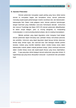 PENILAIAN HASIL BELAJAR (SMP)


D. Asesmen Psikomotor

             Domain psikomotor merupakan aspek penting yang harus dinilai karena
   domain ini merupakan bagian dari kompetensi siswa. domain psikomotor
   mencakup aspek-aspek perkembangan motorik, koordinasi otot, dan keterampilan-
   keterampilan fisik. Dalam mata pelajaran sains, domain psikomor berhubungan
   dengan hasil-hasil yang melibatkan cara-cara memanipulsi alat-alat (instrumen)
   dan menurut Trowbridge dan Bybe (1973:127) domain psikomotor diklasifikasikan
   ke dalam empat kategori, yaitu: a)          moving (bergerak), b)      manipulating
   (memanipulasi), c) communicating (berkomunikasi), dan d) creating (menciptakan).

             Metode penilaian yang dapat digunakan untuk mengukur hasil belajar
   domain psikomotor dapat mencakup esai, penilaian kinerja, komunikasi personal,
   dan portofolio. Instrumen yang dapat digunakan dapat berupa lembar observasi,
   lembar kerja, lembar tugas, dan soal-soal esai. Dari berbagai metode penilian
   tersebut, metode yang memiliki kelebihan dalam menilai kinerja siswa dalam
   keterampilan motorik adalah metode penilaian kinerja. Untuk membuat instrumen
   dalam menilai kinerja siswa ada aspek-aspek khusus yang harus diperhatikan,
   yaitu:   1) apa yang akan dinilai (kategori domain psikomotor yang akan dinilai), 2)
   tugas/kinerja apa yang harus ditunjukkan siswa,dan 3) penskoran dan pencatatan
   hasil.




Bab III Rangkuman                                                   BERMUTU        97
 
