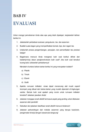 BAB IV

EVALUASI

Untuk menguji pemahaman Anda atas apa yang telah dipelajari, kerjakanlah latihan
berikut ini.

     1.   Jelaskanlah perbedaan evaluasi, pengukuran, tes, dan asesmen

     2.   Buatlah suatu bagan yang memperlihatkan bentuk, tipe, dan ragam tes

     3.   Uraikanlah proses pengembangan, penyajian, dan pemanfaatan tes prestasi
          belajar!

     4.   Bagaimana menurut Anda mengenai            butir   soal berikut     dilihat dari
          kaidah/prinsip dasar pengkonstruksian butir soal? Jika butir soal tersebut
          kurang baik, tuliskanlah perbaikannya!

          Manakah di antara bahan-bahan berikut ini yang merupakan isolator?

               a) Plastik

               b) Timah

               c) Ebonit

               d) Grafit

     5.   Apabila rumusan indikator: siswa dapat merancang alat musik seperti
          terompet yang dibuat dari bahan-bahan yang mudah diperoleh di lingkungan
          sekitar. Bentuk butir soal apakah yang cocok untuk rumusan indikator
          tersebut? Jelaskan jawaban Anda!

     6.   Jelaskan mengapa ranah afektif termasuk aspek yang penting untuk dilakukan
          asesmen oleh pendidik!

     7.   Sebutkan dan jelaskan klasifikasi ranah afektif menurut Anderson!

     8.   Jelaskan perbandingan dari metode asesmen yang berupa kuesioner,
          pengamatan kinerja dengan wawancara langsung!




Bab IV Evaluasi                                                      BERMUTU          98
 