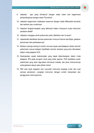 PENILAIAN HASIL BELAJAR (SMP)


     9.   Jelaskan      apa yang dimaksud dengan skala Likert dan bagaimana
          perbandinganya dengan skala Thurstone!

     10. Jelaskan bagaimana melakukan asesmen dengan skala differential semantic
          dan berikan satu contohnya!

     11. Jelaskan langkah-langkah yang ditempuh dalam menyusun suatu instrumen
          penilaian afektif!

     12. Jelaskan mengapa ranah psikomotor perlu dilatihkan dan di ases?

     13. Jelaskanlah klasifikasi domain psikomotor menurut Harrow dan Bybe, jelaskan
          persamaan dan perbedaannya!

     14. Berikan masing-masing 2 contoh rumusan tujuan pembelajaran dalam domain
          psikomotor sesuai kategori klasifikalsi domain tersebut yang bisa diterapkan
          dalam mata pelajaran IPA

     15. Deskripsikan aspek keterampilan yang dapat dikembangkan dalam mata
          pelajaran IPA pada program studi yang Anda ajarkan. Pilih klasifikasi ranah
          psikomotor yang akan digunakan termasuk metode, dan jenis instrumennya
          serta jelaskan alasan atas pilihan Anda!

     16. Pilih satu topik kegiatan dan susunlah instrumen lengkap mulai dari soal
          sampai penskoran. Lengkapi instrumen dengan contoh interpretasi dan
          penggunaan hasil asesmen.




Bab IV Evaluasi                                                     BERMUTU       99
 