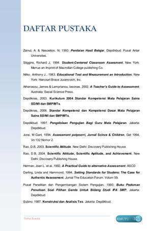 DAFTAR PUSTAKA

Zainul, A. & Nasoetion, N. 1993. Penilaian Hasil Belajar, Depdikbud: Pusat Antar
      Universitas.

Stiggins, Richard J, 1994. Student-Centered Classroom Assesment, New York:
      Merrue an Imprint of Macmillan College publishing Co.

Nitko, Anthony J., 1983. Educational Test and Measurement an Introduction, New
      York: Harcourt Brace Juvanovich, Inc.

Athanasou, James & Lamprianou, Iasonas. 2002. A Teacher’s Guide to Assessment.
      Australia: Social Science Press.

Depdiknas, 2003. Kurikulum 2004 Standar Kompetensi Mata Pelajaran Sains
      SD/MI dan SMP/MTs.

Depdiknas, 2006. Standar Kompetensi dan Kompetensi Dasar Mata Pelajaran
      Sains SD/MI dan SMP/MTs.

Depdikbud. 1997. Pengelolaan Pengujian Bagi Guru Mata Pelajaran. Jakarta:
      Depdikbud.

Jone, M Ganl, 1994. Assessment potpoorri, Jurnal Scince & Children, Get 1994,
      Vo 132 Nomor 2.

Rao, D.B, 2003. Scientific Attitude. New Delhi: Discovery Publishing House.

Rao, D.B, 2004. Scientific Attitude, Scientific Aptitude, and Achievement. New
      Delhi: Discovery Publishing House.

Herman, Joan L. et al.,1992, A Practical Guide to alternative Assessment. ASCD

Darling, Linda and Hammond, 1994, Setting Standards for Studens: The Case for
      Authentic Assessment. Jurnal The Education Forum. Volum 59.

Pusat Penelitian dan Pengembangan Sistem Pengujian, 1990, Buku Pedoman
      Penulisan Soal Pilihan Ganda Untuk Bidang Studi IPA SMP, Jakarta:
      Depdikbud

Subino. 1987. Konstruksi dan Analisis Tes. Jakarta: Depdikbud.




Daftar Pustaka                                                   BERMUTU      105
 