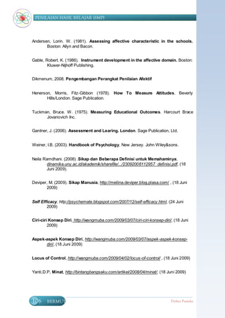 PENILAIAN HASIL BELAJAR (SMP)




Andersen, Lorin. W. (1981). Assessing affective characteristic in the schools.
       Boston: Allyn and Bacon.


Gable, Robert. K. (1986). Instrument development in the affective domain. Boston:
        Kluwer-Nijhoff Publishing.


Dikmenum, 2008. Pengembangan Perangkat Penilaian Afektif


Henerson, Morris, Fitz-Gibbon (1978). How To Measure Attitudes. Beverly
       Hills/London. Sage Publication.


Tuckman, Bruce. W. (1975). Measuring Educational Outcomes. Harcourt Brace
      Jovanovich Inc.


Gardner, J. (2006). Assessment and Learing. London. Sage Publication, Ltd.


Weiner, I.B. (2003). Handbook of Psychology, New Jersey. John Wiley&sons.


Neila Ramdhani. (2008) .Sikap dan Beberapa Definisi untuk Memahaminya,
        dinamika.uny.ac.id/akademik/sharefile/.../23092008112957_definisi.pdf, (18
        Juni 2009).


Deviper, M. (2009). Sikap Manusia, http://meilina.deviper.blog.plasa.com/ , (18 Juni
       2009)


Self Efficacy, http://psychemate.blogspot.com/2007/12/self-efficacy.html, (24 Juni
        2009)


Ciri-ciri Konsep Diri, http://wangmuba.com/2009/03/07/ciri-ciri-konsep-diri/, (18 Juni
         2009)


Aspek-aspek Konsep Diri, http://wangmuba.com/2009/03/07/aspek-aspek-konsep-
      diri/, (18 Juni 2009)


Locus of Control, http://wangmuba.com/2009/04/02/locus-of-control/ , (18 Juni 2009)


Yanti,D.P, Minat, http://bintangbangsaku.com/artikel/2008/04/minat/, (18 Juni 2009)




106     BERMUTU                                                             Daftar Pustaka
 