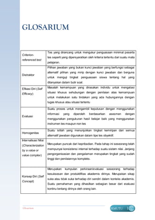 GLOSARIUM


                      Tes yang dirancang untuk mengukur penguasaan minimal peserta
Criterion-
                      tes seperti yang dipersyaratkan oleh kriteria tertentu dari suatu mata
referenced test
                      pelajaran.
                      Pilihan jawaban yang bukan kunci jawaban yang berfungsi sebagai
                      alternatif pilihan yang mirip dengan kunci jawaban dan berguna
Distraktor
                      untuk menguji tingkat penguasaan siswa tentang hal yang
                      ditanyakan dalam butir soal.

Efikasi Diri (Self    Masalah kemampuan yang dirasakan individu untuk mengatasi

Efficacy)             situasi khusus sehubungan dengan penilaian atas kemampuan
                      untuk melakukan satu tindakan yang ada hubungannya dengan
                      tugas khusus atau situasi tertentu

                      Suatu proses untuk mengambil keputusan dengan menggunakan
                      informasi    yang    diperoleh   berdasarkan     asesmen      dengan
Evaluasi
                      menggunakan pengukuran hasil belajar baik yang menggunakan
                      instrumen tes maupun non tes

                      Suatu istilah yang menunjukkan tingkat kemiripan dari semua
Homogenitas
                      alternatif jawaban digunakan dalam tipe tes obyektif.
Internalisasi Nilai
                      Merupakan puncak dari kepribadian. Pada tahap ini seseorang telah
(Characterization
by a value or         mempunyai konsistensi internal terhadap suatu sistem nilai. Jenjang

value complex)        pengorganisasian dan pengalaman merupakan tingkat yang sudah
                      tinggi dan penilaiannya kompleks.


                      Merupakan     kumpulan    perkiraan/evaluasi   seseorang    terhadap
                      kesuksesan dan produktifitas akademis dirinya. Merupakan sikap
Konsep Diri (Self
                      suka atau tidak suka terhadap diri sendiri dalam konteks akademis.
Concept)
                      Suatu pemahaman yang dihasilkan sebagian besar dari evaluasi
                      kontinu tentang dirinya oleh orang lain.




Glosarium                                                             BERMUTU        100
 