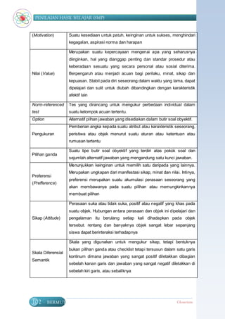 PENILAIAN HASIL BELAJAR (SMP)


(Motivation)        Suatu kesediaan untuk patuh, keinginan untuk sukses, menghindari
                    kegagalan, aspirasi norma dan harapan

                    Merupakan suatu kepercayaan mengenai apa yang seharusnya
                    diinginkan, hal yang dianggap penting dan standar prosedur atau
                    keberadaan sesuatu yang secara personal atau sosial diterima.
Nilai (Value)       Berpengaruh atau menjadi acuan bagi perilaku, minat, sikap dan
                    kepuasan. Stabil pada diri seseorang dalam waktu yang lama, dapat
                    dipelajari dan sulit untuk diubah dibandingkan dengan karakteristik
                    afektif lain

Norm-referenced     Tes yang dirancang untuk mengukur perbedaan individual dalam
test                suatu kelompok acuan tertentu.
Option              Alternatif pilhan jawaban yang disediakan dalam butir soal obyektif.
                    Pemberian angka kepada suatu atribut atau karakteristik seseorang,
Pengukuran          peristiwa atau objek menurut suatu aturan atau ketentuan atau
                    rumusan tertentu

                    Suatu tipe butir soal obyektif yang terdiri atas pokok soal dan
Pilihan ganda
                    sejumlah alternatif jawaban yang mengandung satu kunci jawaban.
                    Menunjukkan keinginan untuk memilih satu daripada yang lainnya.
                    Merupakan ungkapan dari manifestasi sikap, minat dan nilai. Intinya,
Preferensi
                    preferensi merupakan suatu akumulasi perasaan seseorang yang
(Prefference)
                    akan membawanya pada suatu pilihan atau memungkinkannya
                    membuat pilihan

                    Perasaan suka atau tidak suka, positif atau negatif yang khas pada
                    suatu objek. Hubungan antara perasaan dan objek ini dipelajari dan
Sikap (Attitude)    pengalaman itu berulang setiap kali dihadapkan pada objek
                    tersebut. rentang dan banyaknya objek sangat lebar sepanjang
                    siswa dapat berinteraksi terhadapnya

                    Skala yang digunakan untuk mengukur sikap, tetapi bentuknya
                    bukan pilihan ganda atau checklist tetapi tersusun dalam satu garis
Skala Diferensial
                    kontinum dimana jawaban yang sangat positif diletakkan dibagian
Semantik
                    sebelah kanan garis dan jawaban yang sangat negatif diletakkan di
                    sebelah kiri garis, atau sebaliknya




102      BERMUTU                                                               Glosarium
 