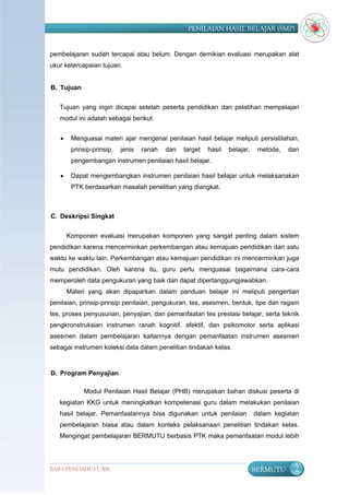 PENILAIAN HASIL BELAJAR (SMP)


pembelajaran sudah tercapai atau belum. Dengan demikian evaluasi merupakan alat
ukur ketercapaian tujuan.


B. Tujuan


   Tujuan yang ingin dicapai setelah peserta pendidikan dan pelatihan mempelajari
   modul ini adalah sebagai berikut.


       Menguasai materi ajar mengenai penilaian hasil belajar meliputi persistilahan,
        prinsip-prinsip,   jenis   ranah   dan   target   hasil   belajar,    metode,   dan
        pengembangan instrumen penilaian hasil belajar.

       Dapat mengembangkan instrumen penilaian hasil belajar untuk melaksanakan
        PTK berdasarkan masalah penelitian yang diangkat.



C. Deskripsi Singkat


       Komponen evaluasi merupakan komponen yang sangat penting dalam sistem
pendidikan karena mencerminkan perkembangan atau kemajuan pendidikan dari satu
waktu ke waktu lain. Perkembangan atau kemajuan pendidikan ini mencerminkan juga
mutu pendidikan. Oleh karena itu, guru perlu menguasai bagaimana cara-cara
memperoleh data pengukuran yang baik dan dapat dipertanggungjawabkan.
       Materi yang akan dipaparkan dalam panduan belajar ini meliputi pengertian
penilaian, prinsip-prinsip penilaian, pengukuran, tes, asesmen, bentuk, tipe dan ragam
tes, proses penyusunan, penyajian, dan pemanfaatan tes prestasi belajar, serta teknik
pengkronstruksian instrumen ranah kognitif, afektif, dan psikomotor serta aplikasi
asesmen dalam pembelajaran kaitannya dengan pemanfaatan instrumen asesmen
sebagai instrumen koleksi data dalam penelitian tindakan kelas.



D. Program Penyajian

            Modul Penilaian Hasil Belajar (PHB) merupakan bahan diskusi peserta di
   kegiatan KKG untuk meningkatkan kompetenasi guru dalam melakukan penilaian
   hasil belajar. Pemanfaatannya bisa digunakan untuk penilaian              dalam kegiatan
   pembelajaran biasa atau dalam konteks pelaksanaan penelitian tindakan kelas.
   Mengingat pembelajaran BERMUTU berbasis PTK maka pemanfaatan modul lebih




BAB I PENDAHULUAN                                                            BERMUTU     2
 