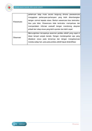 PENILAIAN HASIL BELAJAR (SMP)


               pertemuan tatap muka secara langsung dimana pewawancara
               mengajukan pertanyaan-pertanyaan yang telah dikembangkan
               dengan cermat kepada siswa. Bentuk wawancara bisa terstruktur,
Wawancara
               bisa pula tidak. Wawancara tidak terstruktur memperluas dan
               memperdalam infomasi evaluatif dengan mendorong ekspresi
               pribadi dari sikap siswa yang lebih spontan dan lebih cepat

               Memungkinkan tercapainya asesmen perilaku afektif yang cepat di
               lokasi tempat subyek berada. Dengan mendengarkan apa yang
Observasi
               dikatakan siswa pada temannya dan dengan mengobservasi
               mereka setiap hari, pola-pola perilaku afektif dapat diidentifikasi




104    BERMUTU                                                              Glosarium
 