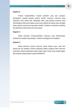 PENILAIAN HASIL BELAJAR (SMP)


  Kegiatan 3.

          Peserta   mengidentifikasi   masalah       penelitian   yang   akan   diangkat.
  Berdasarkan masalah tersebut peserta berlatih menyusun instrumen yang
  diperlukan untuk koleksi data. Mengingat waktu yang terbatas instrumen yang
  dikembangkan tidak perlu lengkap cukup yang mewakili dari aspek ranah sehingga
  setiap peserta mempunyai kesempatan berlatih. Fasilitator memberikan klarifikasi
  jika diperlukan melalui diskusi dan tanya jawab.

  Kegiatan 4.

          Setiap kelompok mempresentasikan instrumen yang dikembangkan
  berdasarkan masalah yang diangkat. Peserta menanggapi dan mengkritisi.

  Kegiatan 5.

          Setiap kelompok merevisi instrumen sesuai dengan saran- saran dari
  peserta lain dan fasilitator. Peserta melakukan refleksi mengenai PHB. Instrumen
  yang belum selesai diselesaikan peserta dalam tugas mandiri yang menjadi bagian
  dari portofolio sebagai tagihan program BERMUTU.




BAB I PENDAHULUAN                                                        BERMUTU       4
 