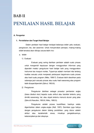BAB II

PENILAIAN HASIL BELAJAR

A. Pengantar

   1. Peristilahan dan Target Hasil Belajar

                    Dalam penilaian hasil belajar terdapat beberapa istilah yaitu evaluasi,
        pengukuran, tes, dan asesmen. Untuk menyamakan persepsi, masing-masing
        istilah tersebut akan ditinjau secara lebih rinci

        a. Istilah

             1) Evaluasi

                             Evaluasi yang sering diartikan penilaian adalah suatu proses
                  untuk mengambil keputusan dengan menggunakan informasi yang
                  diperoleh melalui pengukuran hasil belajar baik yang menggunakan
                  instrumen tes maupun nontes. Tujuannya adalah memberi nilai tentang
                  kualitas sesuatu untuk menjawab pertanyaan bagaimana suatu proses
                  atau hasil suatu program (Nitko, 1996:7). Evaluasi lebih diarahkan pada
                  seberapa jauh sesuatu proses atau suatu hasil seseorang atau program
                  telah dicapai/diperoleh (Zainul, 1993:6).

             2) Pengukuran

                             Pengukuran diartikan sebagai prosedur pemberian angka
                  (biasa disebut skor) kepada suatu atribut atau karakter tertentu yang
                  dimiliki seseorang, hal, atau obyek tertentu menurut aturan yang jelas
                  (Zainul & Nasution, 1993:6; Nitko, 1983:5).

                             Pengukuran   adalah     proses   kuantifikasi,   hasilnya   selalu
                  digambarkan dalam angka-angka (Noll, 1957). Demikian juga halnya
                  dengan pengukuran dalam bidang pendidikan, yang diukur adalah
                  atribut     atau   karakteristik   siswa,     misalnya      pengetahuannya,
                  keterampilannya dan sikapnya.




Bab II Penilaian Ha sil Belajar                                               BERMUTU        5
 