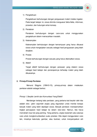 PENILAIAN HASIL BELAJAR (SD)


              1) Pengetahuan

                   Pengetahuan berhubungan dengan penguasaan materi melalui ingatan.
                   Pada target belajar ini, siswa diminta menguasai fakta-fakta, informasi,
                   prosedur, dan hubungan antar konsep.

              2) Penalaran

                   Penalaran berhubungan dengan         cara-cara untuk menggunakan
                   pengetahuan dalam memecahkan masalah.

              3) Keterampilan

                   Keterampilan berhubungan dengan kemampuan yang harus dikuasai
                   siswa untuk mengerjakan sesuatu sebagai hasil penguasaan yang telah
                   disajikan.

              4) Produk

                   Produk berhubungan dengan sesuatu yang harus ditampilkan siswa.

              5) Afektif

                   Target afektif berhubungan dengan perasaan yang dialami siswa
                   sebagai hasil belajar dan penerapannya terhadap materi yang telah
                   dikuasainya.



    2. Prinsip-Prinsip Penilaian

                    Menurut Stiggins    (1994:9-15), prinsip-prinsip dalam      melakukan
         penilaian adalah sebagai berikut.



         Prinsip 1, Berpikir Jernih dan Komunikasi Yang Efektif

                    Mendengar tentang kata penilaian, yang pertama kali terpikir oleh kita
         adalah skor, yakni sejumlah angka yang digunakan untuk menilai berapa
         banyak materi yang telah dipelajari siswa. Banyak penilaian menerjemahkan
         tingkat pencapaian hasil belajar ke dalam skor-skor. Namun, kita harus
         memahami dua hal yang penting. Yang pertama, angka bukanlah satu-satunya
         cara untuk mengkomunikasikan suatu prestasi. Kita dapat menggunakan cara
         lain, misalnya kata-kata, gambar, atau ilustrasi, untuk menyampaikan arti




Bab II Penilaian Ha sil Belajar                                           BERMUTU        7
 