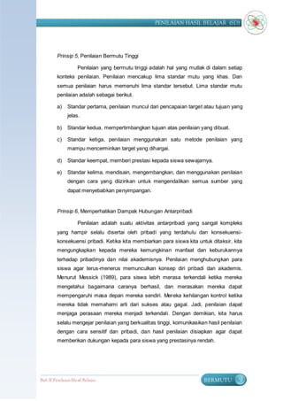 PENILAIAN HASIL BELAJAR (SD)




         Prinsip 5, Penilaian Bermutu Tinggi

                    Penilaian yang bermutu tinggi adalah hal yang mutlak di dalam setiap
         konteks penilaian. Penilaian mencakup lima standar mutu yang khas. Dan
         semua penilaian harus memenuhi lima standar tersebut. Lima standar mutu
         penilaian adalah sebagai berikut.

         a)    Standar pertama, penilaian muncul dari pencapaian target atau tujuan yang
               jelas.

         b)    Standar kedua, mempertimbangkan tujuan atas penilaian yang dibuat.

         c)    Standar ketiga, penilaian menggunakan satu metode penilaian yang
               mampu mencerminkan target yang dihargai.

         d)    Standar keempat, memberi prestasi kepada siswa sewajarnya.

         e)    Standar kelima, mendisain, mengembangkan, dan menggunakan penilaian
               dengan cara yang diizinkan untuk mengendalikan semua sumber yang
               dapat menyebabkan penyimpangan.


         Prinsip 6, Memperhatikan Dampak Hubungan Antarpribadi

                    Penilaian adalah suatu aktivitas antarpribadi yang sangat kompleks
         yang hampir selalu disertai oleh pribadi yang terdahulu dan konsekuensi-
         konsekuensi pribadi. Ketika kita membiarkan para siswa kita untuk ditaksir, kita
         mengungkapkan kepada mereka kemungkinan manfaat dan keburukannya
         terhadap pribadinya dan nilai akademisnya. Penilaian menghubungkan para
         siswa agar terus-menerus memunculkan konsep diri pribadi dan akademis.
         Menurut Messick (1989), para siswa lebih merasa terkendali ketika mereka
         mengetahui bagaimana caranya berhasil, dan merasakan mereka dapat
         mempengaruhi masa depan mereka sendiri. Mereka kehilangan kontrol ketika
         mereka tidak memahami arti dari sukses atau gagal. Jadi, penilaian dapat
         menjaga perasaan mereka menjadi terkendali. Dengan demikian, kita harus
         selalu mengejar penilaian yang berkualitas tinggi, komunikasikan hasil penilaian
         dengan cara sensitif dan pribadi, dan hasil penilaian disiapkan agar dapat
         memberikan dukungan kepada para siswa yang prestasinya rendah.




Bab II Penilaian Ha sil Belajar                                         BERMUTU        9
 